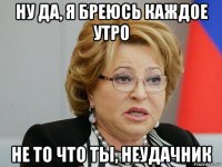 ну да, я бреюсь каждое утро не то что ты, неудачник