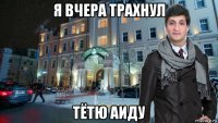 я вчера трахнул тётю аиду