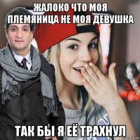 жалоко что моя племяница не моя девушка так бы я её трахнул