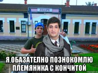  я обазателно познокомлю племяника с кончитой