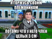 я горжусь своим племяником потому что у него член целых 3 см