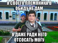 я своего племяника в обиду не дам я даже ради него отсосать могу