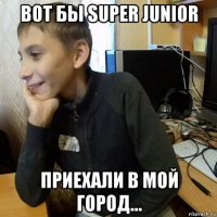 вот бы super junior приехали в мой город...