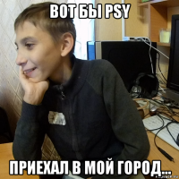 вот бы psy приехал в мой город...