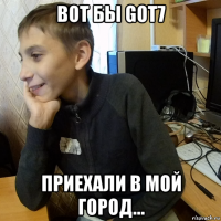 вот бы got7 приехали в мой город...