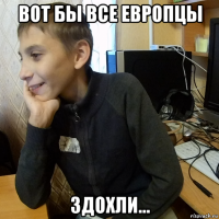 вот бы все европцы здохли...