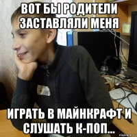 вот бы родители заставляли меня играть в майнкрафт и слушать к-поп...