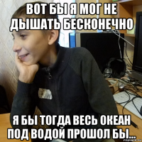 вот бы я мог не дышать бесконечно я бы тогда весь океан под водой прошол бы...
