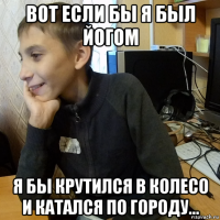 вот если бы я был йогом я бы крутился в колесо и катался по городу...