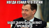 когда узнал что путин будет "бороться" за пост президента