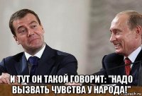  и тут он такой говорит: "надо вызвать чувства у народа!"