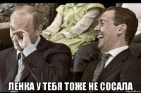  ленка у тебя тоже не сосала
