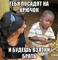 тебя посадят на крючок и будешь взятки брать