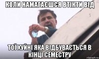коли намагаєшся втікти від тої xуйні яка відбувається в кінці семестру
