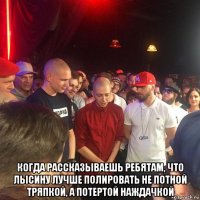  когда рассказываешь ребятам, что лысину лучше полировать не потной тряпкой, а потертой наждачкой