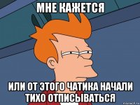 мне кажется или от этого чатика начали тихо отписываться