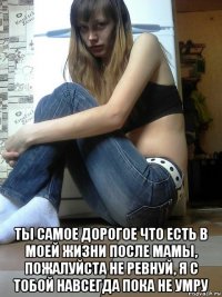  ты самое дорогое что есть в моей жизни после мамы, пожалуйста не ревнуй, я с тобой навсегда пока не умру