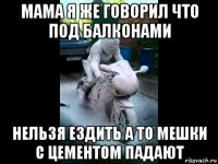 мама я же говорил что под балконами нельзя ездить а то мешки с цементом падают