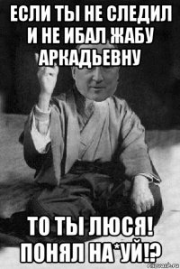если ты не следил и не ибал жабу аркадьевну то ты люся! понял на*уй!?