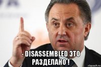  - disassembled это разделано !