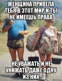 женщина привела тебя в этот мир и ты не имеешь права не уважать и не унижать даже одну из них