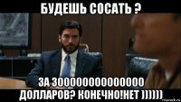 будешь сосать ? за 300000000000000 долларов? конечно!нет ))))))