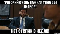 григорий очень важная тема вы ебобо?! нет суслик в кедах!