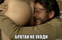  братан не уходи