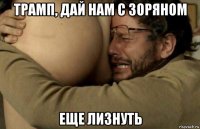 трамп, дай нам с зоряном еще лизнуть