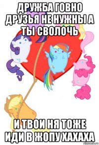 дружба говно друзья не нужны а ты сволочь и твои ня тоже иди в жопу хахаха