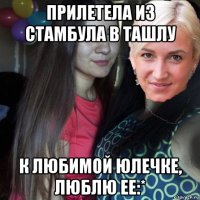 прилетела из стамбула в ташлу к любимой юлечке, люблю ее:*