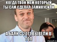 когда твой мем который ты сам сделал заминусили а баян с 2011 вывели в топ