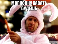 морковку хавать будешь 