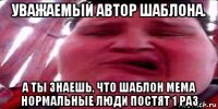 уважаемый автор шаблона. а ты знаешь, что шаблон мема нормальные люди постят 1 раз