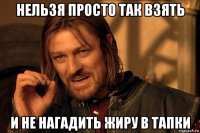 нельзя просто так взять и не нагадить жиру в тапки