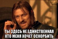  ты здесь не единственная кто меня хочет оскорбить