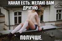 какая есть. желаю вам другую . получше.