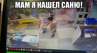 мам я нашел саню! 