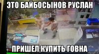 это байбосынов руслан пришел купить говна