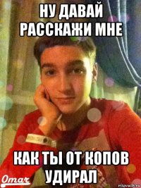 ну давай расскажи мне как ты от копов удирал