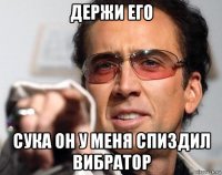 держи его сука он у меня спиздил вибратор