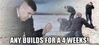  any builds for a 4 weeks!
