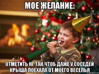 мое желание: отметить нг так,чтоб даже у соседей крыша поехала от моего веселья