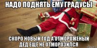 надо поднять ему градусы скоро новый год а отмороженый дед ещё не отморозился