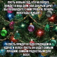 пусть новый год, что на пороге, войдет в ваш дом, как добрый друг! вы позабудьте с ним тревоги, печаль, невзгоды и недуг! а пусть придут в году грядущем и удача, и успех! пусть он будет самым лучшим, самым радостным для всех!​​