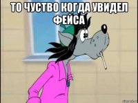 то чуство когда увидел фейса 