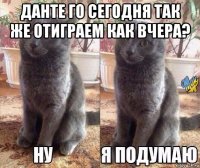 данте го сегодня так же отиграем как вчера? 