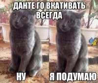 данте го вкативать всегда 