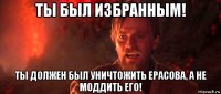 ты был избранным! ты должен был уничтожить ерасова, а не моддить его!