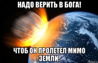 надо верить в бога! чтоб он пролетел мимо земли.